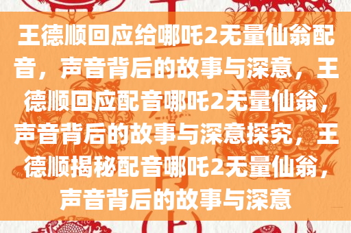 王德顺回应给哪吒2无量仙翁配音，声音背后的故事与深意，王德顺回应配音哪吒2无量仙翁，声音背后的故事与深意探究，王德顺揭秘配音哪吒2无量仙翁，声音背后的故事与深意