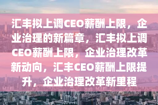 汇丰拟上调CEO薪酬上限，企业治理的新篇章，汇丰拟上调CEO薪酬上限，企业治理改革新动向，汇丰CEO薪酬上限提升，企业治理改革新里程