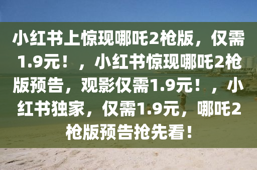 小红书上惊现哪吒2枪版，仅需1.9元！，小红书惊现哪吒2枪版预告，观影仅需1.9元！，小红书独家，仅需1.9元，哪吒2枪版预告抢先看！