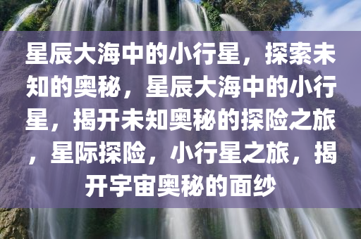 星辰大海中的小行星，探索未知的奥秘，星辰大海中的小行星，揭开未知奥秘的探险之旅，星际探险，小行星之旅，揭开宇宙奥秘的面纱