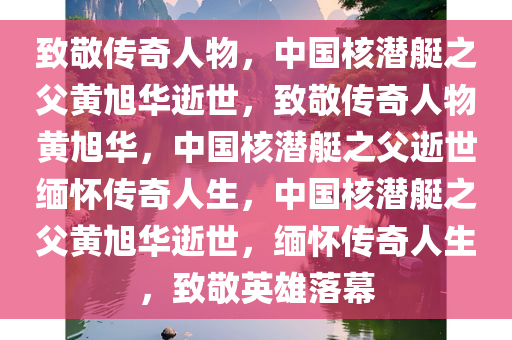 致敬传奇人物，中国核潜艇之父黄旭华逝世，致敬传奇人物黄旭华，中国核潜艇之父逝世缅怀传奇人生，中国核潜艇之父黄旭华逝世，缅怀传奇人生，致敬英雄落幕