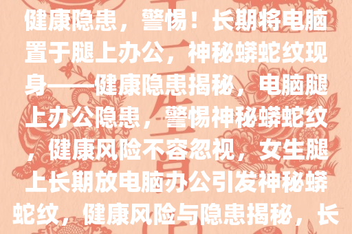 女生长期将电脑置于腿上办公，竟长出神秘蟒蛇纹——警惕健康隐患，警惕！长期将电脑置于腿上办公，神秘蟒蛇纹现身——健康隐患揭秘，电脑腿上办公隐患，警惕神秘蟒蛇纹，健康风险不容忽视