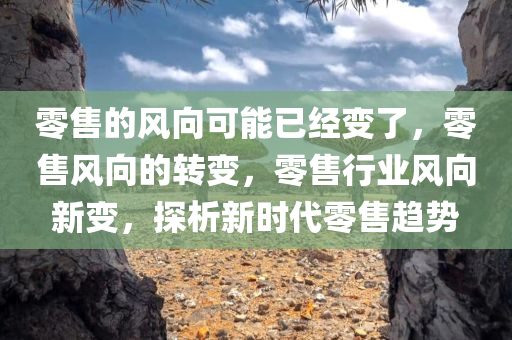 零售的风向可能已经变了，零售风向的转变，零售行业风向新变，探析新时代零售趋势