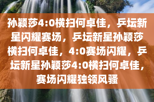 孙颖莎4:0横扫何卓佳，乒坛新星闪耀赛场，乒坛新星孙颖莎横扫何卓佳，4:0赛场闪耀，乒坛新星孙颖莎4:0横扫何卓佳，赛场闪耀独领风骚