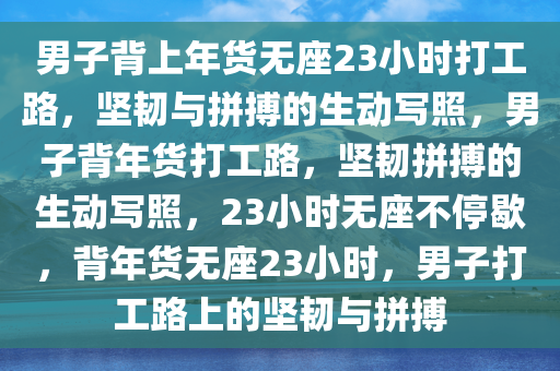 男子背上年货无座23小时打工路，坚韧与拼搏的生动写照，男子背年货打工路，坚韧拼搏的生动写照，23小时无座不停歇，背年货无座23小时，男子打工路上的坚韧与拼搏