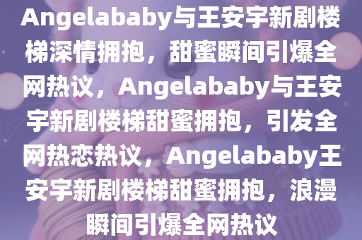 Angelababy与王安宇新剧楼梯深情拥抱，甜蜜瞬间引爆全网热议，Angelababy与王安宇新剧楼梯甜蜜拥抱，引发全网热恋热议，Angelababy王安宇新剧楼梯甜蜜拥抱，浪漫瞬间引爆全网热议