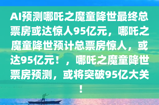 AI预测哪吒之魔童降世最终总票房或达惊人95亿元，哪吒之魔童降世预计总票房惊人，或达95亿元！，哪吒之魔童降世票房预测，或将突破95亿大关！