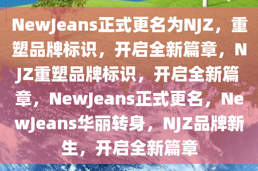 NewJeans正式更名为NJZ，重塑品牌标识，开启全新篇章，NJZ重塑品牌标识，开启全新篇章，NewJeans正式更名，NewJeans华丽转身，NJZ品牌新生，开启全新篇章