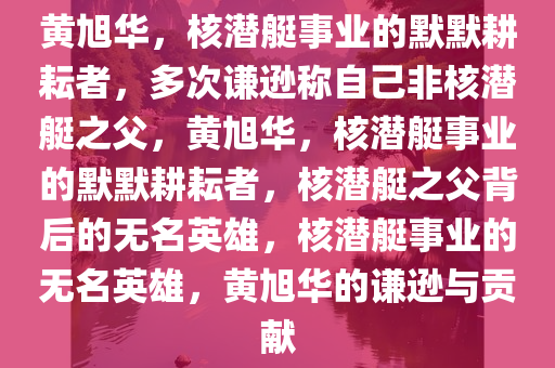 黄旭华，核潜艇事业的默默耕耘者，多次谦逊称自己非核潜艇之父，黄旭华，核潜艇事业的默默耕耘者，核潜艇之父背后的无名英雄，核潜艇事业的无名英雄，黄旭华的谦逊与贡献