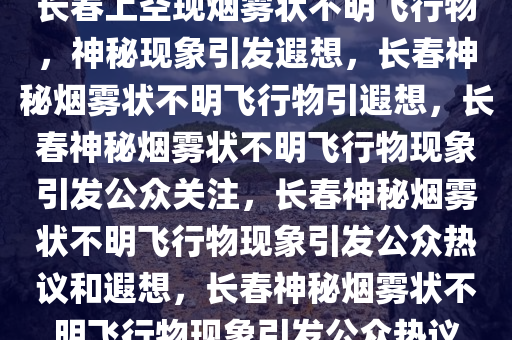 长春上空现烟雾状不明飞行物，神秘现象引发遐想，长春神秘烟雾状不明飞行物引遐想，长春神秘烟雾状不明飞行物现象引发公众关注