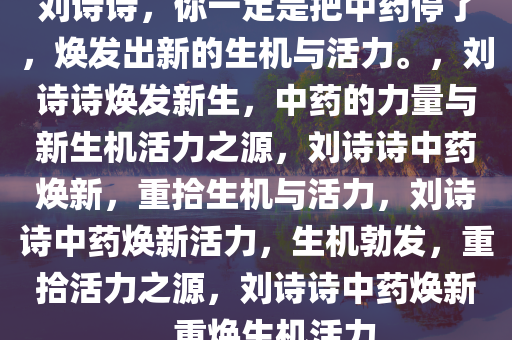 刘诗诗，你一定是把中药停了，焕发出新的生机与活力。，刘诗诗焕发新生，中药的力量与新生机活力之源，刘诗诗中药焕新，重拾生机与活力，刘诗诗中药焕新活力，生机勃发，重拾活力之源，刘诗诗中药焕新，重焕生机活力