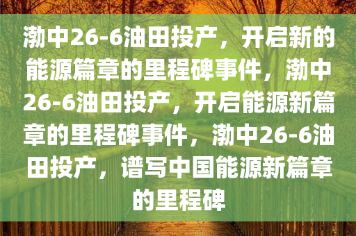 渤中26-6油田投产，开启新的能源篇章的里程碑事件，渤中26-6油田投产，开启能源新篇章的里程碑事件，渤中26-6油田投产，谱写中国能源新篇章的里程碑