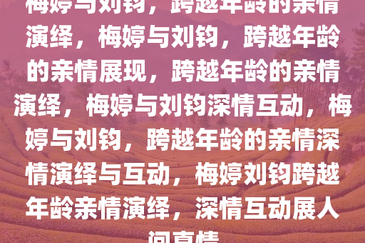 梅婷与刘钧，跨越年龄的亲情演绎，梅婷与刘钧，跨越年龄的亲情展现，跨越年龄的亲情演绎，梅婷与刘钧深情互动