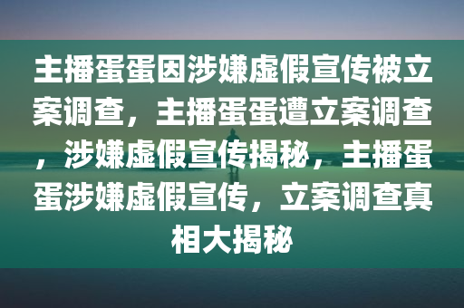 主播蛋蛋因涉嫌虚假宣传被立案调查，主播蛋蛋遭立案调查，涉嫌虚假宣传揭秘，主播蛋蛋涉嫌虚假宣传，立案调查真相大揭秘