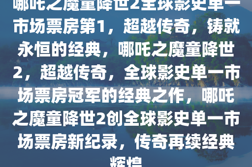 哪吒之魔童降世2全球影史单一市场票房第1，超越传奇，铸就永恒的经典，哪吒之魔童降世2，超越传奇，全球影史单一市场票房冠军的经典之作，哪吒之魔童降世2创全球影史单一市场票房新纪录，传奇再续经典辉煌