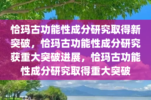 恰玛古功能性成分研究取得新突破，恰玛古功能性成分研究获重大突破进展，恰玛古功能性成分研究取得重大突破