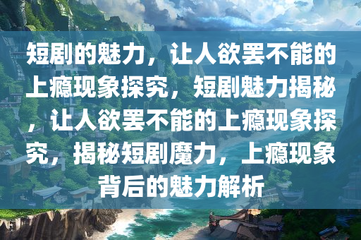 短剧的魅力，让人欲罢不能的上瘾现象探究，短剧魅力揭秘，让人欲罢不能的上瘾现象探究，揭秘短剧魔力，上瘾现象背后的魅力解析