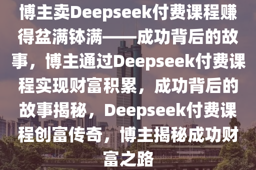 博主卖Deepseek付费课程赚得盆满钵满——成功背后的故事，博主通过Deepseek付费课程实现财富积累，成功背后的故事揭秘，Deepseek付费课程创富传奇，博主揭秘成功财富之路