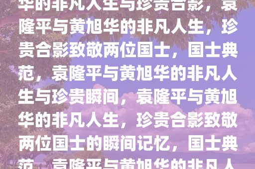 致敬两位国士，袁隆平与黄旭华的非凡人生与珍贵合影，袁隆平与黄旭华的非凡人生，珍贵合影致敬两位国士，国士典范，袁隆平与黄旭华的非凡人生与珍贵瞬间，袁隆平与黄旭华的非凡人生，珍贵合影致敬两位国士的瞬间记忆，国士典范，袁隆平与黄旭华的非凡人生与珍贵瞬间