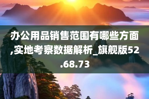 办公用品销售范围有哪些方面,实地考察数据解析_旗舰版52.68.73