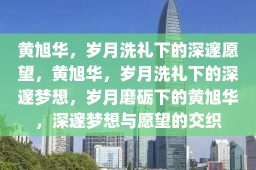 黄旭华，岁月洗礼下的深邃愿望，黄旭华，岁月洗礼下的深邃梦想，岁月磨砺下的黄旭华，深邃梦想与愿望的交织