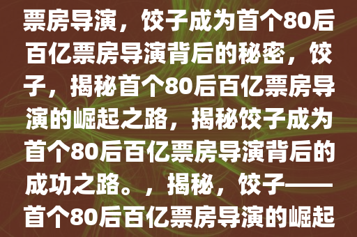 饺子凭什么成为首个80后百亿票房导演，饺子成为首个80后百亿票房导演背后的秘密，饺子，揭秘首个80后百亿票房导演的崛起之路，揭秘饺子成为首个80后百亿票房导演背后的成功之路。，揭秘，饺子——首个80后百亿票房导演的崛起之路