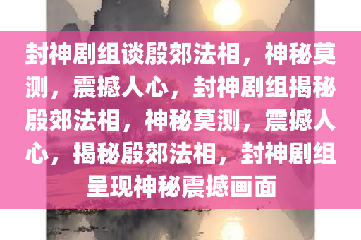 封神剧组谈殷郊法相，神秘莫测，震撼人心，封神剧组揭秘殷郊法相，神秘莫测，震撼人心，揭秘殷郊法相，封神剧组呈现神秘震撼画面