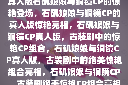 真人版石矶娘娘与铜镜CP的惊艳登场，石矶娘娘与铜镜CP的真人版惊艳亮相，石矶娘娘与铜镜CP真人版，古装剧中的惊艳CP组合，石矶娘娘与铜镜CP真人版，古装剧中的绝美惊艳组合亮相，石矶娘娘与铜镜CP，古装剧绝美惊艳CP组合亮相