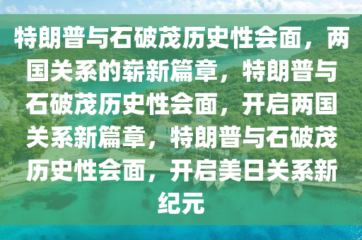 特朗普与石破茂历史性会面，两国关系的崭新篇章，特朗普与石破茂历史性会面，开启两国关系新篇章，特朗普与石破茂历史性会面，开启美日关系新纪元