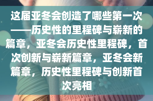 这届亚冬会创造了哪些第一次——历史性的里程碑与崭新的篇章，亚冬会历史性里程碑，首次创新与崭新篇章，亚冬会新篇章，历史性里程碑与创新首次亮相