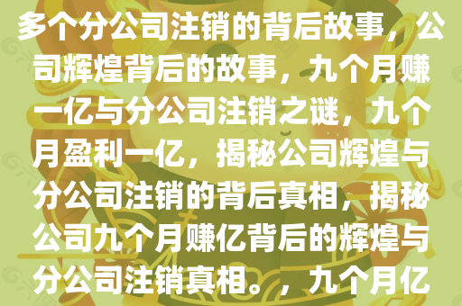 九个月赚一亿，公司的辉煌与多个分公司注销的背后故事，公司辉煌背后的故事，九个月赚一亿与分公司注销之谜，九个月盈利一亿，揭秘公司辉煌与分公司注销的背后真相，揭秘公司九个月赚亿背后的辉煌与分公司注销真相。，九个月亿级盈利背后的辉煌与注销之谜