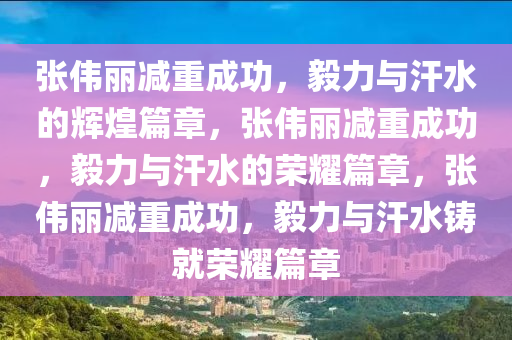 张伟丽减重成功，毅力与汗水的辉煌篇章，张伟丽减重成功，毅力与汗水的荣耀篇章，张伟丽减重成功，毅力与汗水铸就荣耀篇章