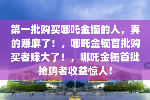 第一批购买哪吒金镯的人，真的赚麻了！，哪吒金镯首批购买者赚大了！，哪吒金镯首批抢购者收益惊人！