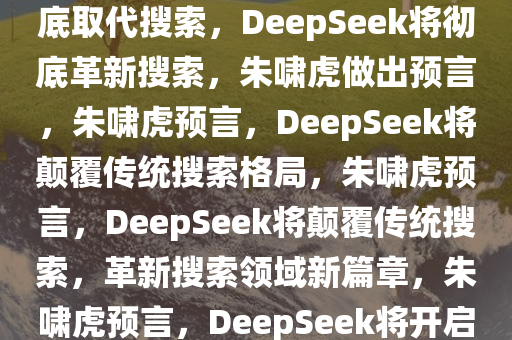 朱啸虎预言，DeepSeek将彻底取代搜索，DeepSeek将彻底革新搜索，朱啸虎做出预言，朱啸虎预言，DeepSeek将颠覆传统搜索格局，朱啸虎预言，DeepSeek将颠覆传统搜索，革新搜索领域新篇章，朱啸虎预言，DeepSeek将开启搜索领域革新新时代