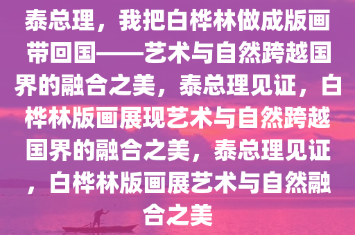 泰总理，我把白桦林做成版画带回国——艺术与自然跨越国界的融合之美，泰总理见证，白桦林版画展现艺术与自然跨越国界的融合之美，泰总理见证，白桦林版画展艺术与自然融合之美