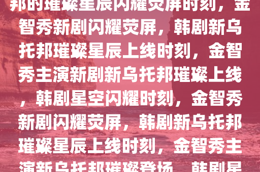 金智秀新剧上线，韩剧新乌托邦的璀璨星辰闪耀荧屏时刻，金智秀新剧闪耀荧屏，韩剧新乌托邦璀璨星辰上线时刻，金智秀主演新剧新乌托邦璀璨上线，韩剧星空闪耀时刻