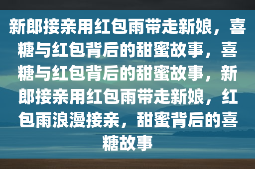 新郎接亲用红包雨带走新娘，喜糖与红包背后的甜蜜故事，喜糖与红包背后的甜蜜故事，新郎接亲用红包雨带走新娘，红包雨浪漫接亲，甜蜜背后的喜糖故事