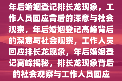 年后婚姻登记排长龙现象，工作人员回应背后的深意与社会观察，年后婚姻登记高峰背后的深意与社会观察，工作人员回应排长龙现象，年后婚姻登记高峰揭秘，排长龙现象背后的社会观察与工作人员回应