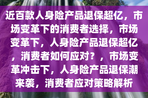 近百款人身险产品退保超亿，市场变革下的消费者选择，市场变革下，人身险产品退保超亿，消费者如何应对？，市场变革冲击下，人身险产品退保潮来袭，消费者应对策略解析