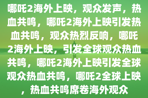 哪吒2海外上映，观众发声，热血共鸣，哪吒2海外上映引发热血共鸣，观众热烈反响，哪吒2海外上映，引发全球观众热血共鸣，哪吒2海外上映引发全球观众热血共鸣，哪吒2全球上映，热血共鸣席卷海外观众