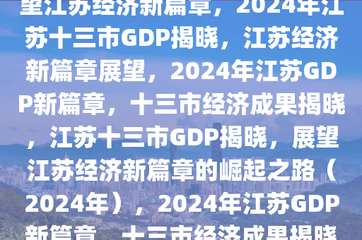 2024年江苏13市GDP出炉，展望江苏经济新篇章，2024年江苏十三市GDP揭晓，江苏经济新篇章展望，2024年江苏GDP新篇章，十三市经济成果揭晓，江苏十三市GDP揭晓，展望江苏经济新篇章的崛起之路（2024年），2024年江苏GDP新篇章，十三市经济成果揭晓与展望