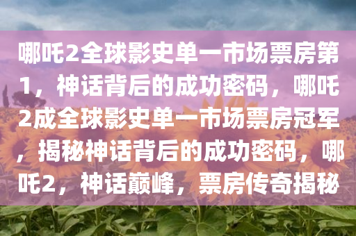 哪吒2全球影史单一市场票房第1，神话背后的成功密码，哪吒2成全球影史单一市场票房冠军，揭秘神话背后的成功密码，哪吒2，神话巅峰，票房传奇揭秘