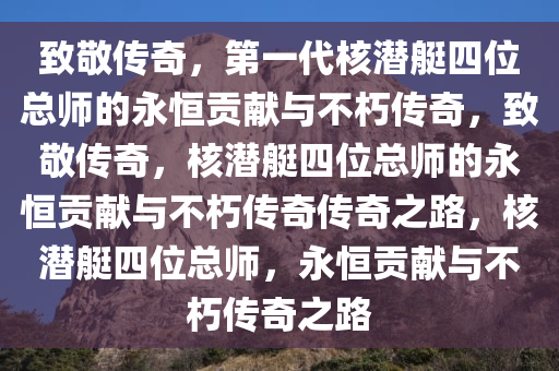 致敬传奇，第一代核潜艇四位总师的永恒贡献与不朽传奇，致敬传奇，核潜艇四位总师的永恒贡献与不朽传奇传奇之路，核潜艇四位总师，永恒贡献与不朽传奇之路