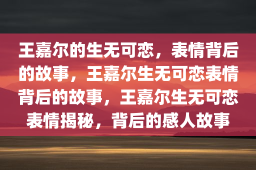 王嘉尔的生无可恋，表情背后的故事，王嘉尔生无可恋表情背后的故事，王嘉尔生无可恋表情揭秘，背后的感人故事