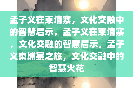 孟子义在柬埔寨，文化交融中的智慧启示，孟子义在柬埔寨，文化交融的智慧启示，孟子义柬埔寨之旅，文化交融中的智慧火花