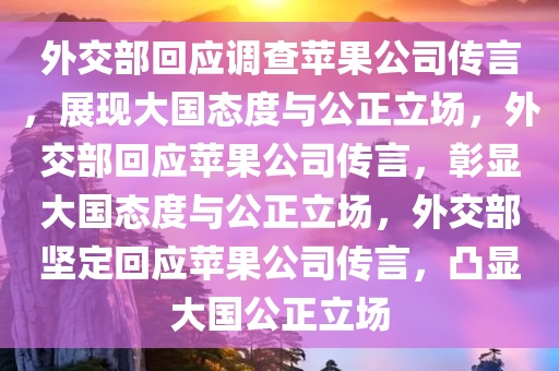 外交部回应调查苹果公司传言，展现大国态度与公正立场，外交部回应苹果公司传言，彰显大国态度与公正立场，外交部坚定回应苹果公司传言，凸显大国公正立场