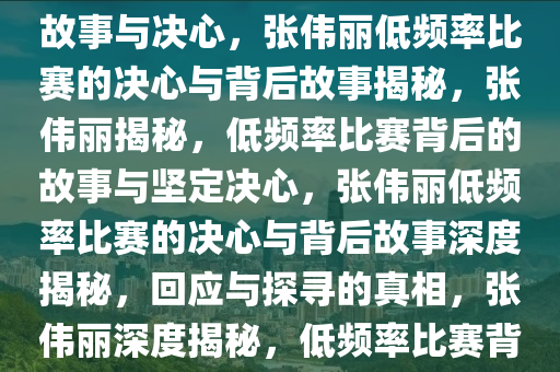 张伟丽回应比赛频率低的背后故事与决心，张伟丽低频率比赛的决心与背后故事揭秘，张伟丽揭秘，低频率比赛背后的故事与坚定决心