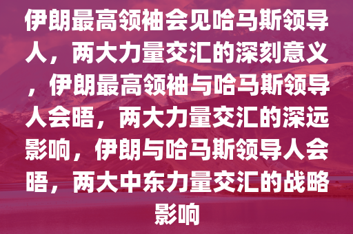 伊朗最高领袖会见哈马斯领导人，两大力量交汇的深刻意义，伊朗最高领袖与哈马斯领导人会晤，两大力量交汇的深远影响，伊朗与哈马斯领导人会晤，两大中东力量交汇的战略影响