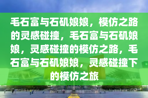 毛石富与石矶娘娘，模仿之路的灵感碰撞，毛石富与石矶娘娘，灵感碰撞的模仿之路，毛石富与石矶娘娘，灵感碰撞下的模仿之旅