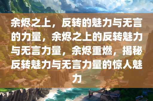 余烬之上，反转的魅力与无言的力量，余烬之上的反转魅力与无言力量，余烬重燃，揭秘反转魅力与无言力量的惊人魅力